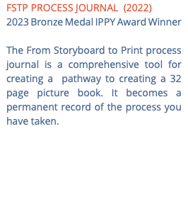 FSTP PROCESS JOURNAL (2022) 2023 Bronze Medal IPPY Award Winner The From Storyboard to Print process journal is a comprehensive tool for creating a pathway to creating a 32 page picture book. It becomes a permanent record of the process you have taken.