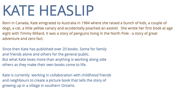 KATE HEASLIP Born in Canada, Kate emigrated to Australia in 1984 where she raised a bunch of kids, a couple of dogs, a cat, a little yellow canary and accidentally poached an axolotl. She wrote her first book at age eight with Timmy Millard. It was a story of penguins living in the North Pole - a story of great adventure and zero fact. Since then Kate has published over 20 books. Some for family and friends alone and others for the general public. But what Kate loves more than anything is working along side others as they make their own books come to life. Kate is currently working in collaboration with childhood friends and neighbours to create a picture book that tells the story of growing up in a village in southern Ontario.