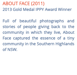 ABOUT FACE (2011) 2013 Gold Medal IPPY Award Winner Full of beautiful photographs and stories of people giving back to the community in which they live, About Face captured the essence of a tiny community in the Southern Highlands of NSW. 