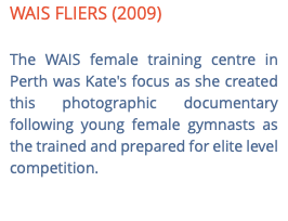 WAIS FLIERS (2009) The WAIS female training centre in Perth was Kate's focus as she created this photographic documentary following young female gymnasts as the trained and prepared for elite level competition. 